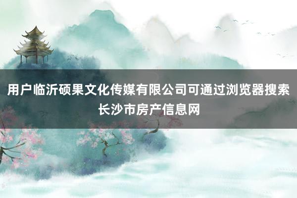 用户临沂硕果文化传媒有限公司可通过浏览器搜索长沙市房产信息网