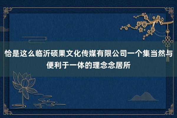 恰是这么临沂硕果文化传媒有限公司一个集当然与便利于一体的理念念居所